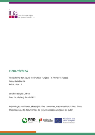 FICHA TÉCNICA
Título: Folha de Cálculo - Fórmulas e Funções - 1. Primeiros Passos
Autor: Luís Garcia
Editor: INA, I.P.
Local de edição: Lisboa
Data de edição: julho de 2022
Reprodução autorizada, exceto para fins comerciais, mediante indicação da fonte.
O conteúdo deste documento é da exclusiva responsabilidade do autor.
 