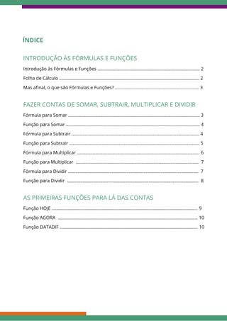 Fórmula para Somar ............................................................................................................ 3
FAZER CONTAS DE SOMAR, SUBTRAIR, MULTIPLICAR E DIVIDIR
Função para Somar .............................................................................................................. 4
Fórmula para Subtrair ......................................................................................................... 4
Função para Subtrair ........................................................................................................... 5
Fórmula para Multiplicar .................................................................................................... 6
Função para Multiplicar ..................................................................................................... 7
Fórmula para Dividir ........................................................................................................... 7
Função para Dividir ............................................................................................................ 8
ÍNDICE
Introdução às Fórmulas e Funções .................................................................................... 2
INTRODUÇÃO ÀS FÓRMULAS E FUNÇÕES
Folha de Cálculo ................................................................................................................... 2
Mas afinal, o que são Fórmulas e Funções? ..................................................................... 3
Função HOJE ........................................................................................................................ 9
AS PRIMEIRAS FUNÇÕES PARA LÁ DAS CONTAS
Função AGORA ................................................................................................................... 10
Função DATADIF ................................................................................................................. 10
 