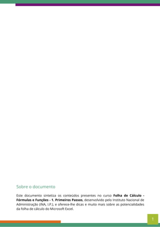 Este documento sintetiza os conteúdos presentes no curso Folha de Cálculo -
Fórmulas e Funções - 1. Primeiros Passos, desenvolvido pelo Instituto Nacional de
Administração (INA, I.P.), e oferece-lhe dicas e muito mais sobre as potencialidades
da folha de cálculo do Microsoft Excel.
Sobre o documento
1
 