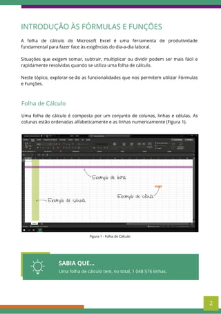 SABIA QUE...
Uma folha de cálculo tem, no total, 1 048 576 linhas.
A folha de cálculo do Microsoft Excel é uma ferramenta de produtividade
fundamental para fazer face às exigências do dia-a-dia laboral.
Situações que exigem somar, subtrair, multiplicar ou dividir podem ser mais fácil e
rapidamente resolvidas quando se utiliza uma folha de cálculo.
Neste tópico, explorar-se-ão as funcionalidades que nos permitem utilizar Fórmulas
e Funções.
INTRODUÇÃO ÀS FÓRMULAS E FUNÇÕES
Folha de Cálculo
Uma folha de cálculo é composta por um conjunto de colunas, linhas e células. As
colunas estão ordenadas alfabeticamente e as linhas numericamente (Figura 1).
Figura 1 - Folha de Cálculo
Exemplo de linha
Exemplo de coluna
Exemplo de célula
2
 