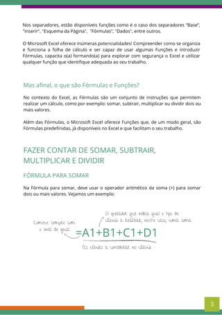 Nos separadores, estão disponíveis funções como é o caso dos separadores “Base”,
"Inserir", "Esquema da Página", "Fórmulas”, "Dados", entre outros.
O Microsoft Excel oferece inúmeras potencialidades! Compreender como se organiza
e funciona a folha de cálculo e ser capaz de usar algumas Funções e introduzir
Fórmulas, capacita o(a) formando(a) para explorar com segurança o Excel e utilizar
qualquer função que identifique adequada ao seu trabalho.
Mas afinal, o que são Fórmulas e Funções?
No contexto do Excel, as Fórmulas são um conjunto de instruções que permitem
realizar um cálculo, como por exemplo: somar, subtrair, multiplicar ou dividir dois ou
mais valores.
Além das Fórmulas, o Microsoft Excel oferece Funções que, de um modo geral, são
Fórmulas predefinidas, já disponíveis no Excel e que facilitam o seu trabalho.
FAZER CONTAR DE SOMAR, SUBTRAIR,
MULTIPLICAR E DIVIDIR
FÓRMULA PARA SOMAR
Na Fórmula para somar, deve usar o operador aritmético da soma (+) para somar
dois ou mais valores. Vejamos um exemplo:
=A1+B1+C1+D1
Comece sempre com
o sinal de igual
O operador que indica qual o tipo de
cálculo a realizar, neste caso, uma soma
As células a considerar no cálculo
3
 