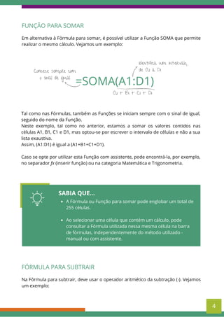 Tal como nas Fórmulas, também as Funções se iniciam sempre com o sinal de igual,
seguido do nome da Função.
Neste exemplo, tal como no anterior, estamos a somar os valores contidos nas
células A1, B1, C1 e D1, mas optou-se por escrever o intervalo de células e não a sua
lista exaustiva.
Assim, (A1:D1) é igual a (A1+B1+C1+D1).
Caso se opte por utilizar esta Função com assistente, pode encontrá-la, por exemplo,
no separador fx (inserir função) ou na categoria Matemática e Trigonometria.
=SOMA(A1:D1)
Comece sempre com
o sinal de igual
Identifica um intervalo,
de A1 a D1
A1 + B1 + C1 + D1
FUNÇÃO PARA SOMAR
Em alternativa à Fórmula para somar, é possível utilizar a Função SOMA que permite
realizar o mesmo cálculo. Vejamos um exemplo:
SABIA QUE...
A Fórmula ou Função para somar pode englobar um total de
255 células.
Ao selecionar uma célula que contém um cálculo, pode
consultar a Fórmula utilizada nessa mesma célula na barra
de fórmulas, independentemente do método utilizado -
manual ou com assistente.
FÓRMULA PARA SUBTRAIR
Na Fórmula para subtrair, deve usar o operador aritmético da subtração (-). Vejamos
um exemplo:
4
 