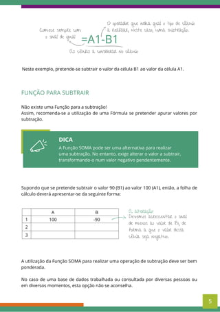 As células a considerar no cálculo
=A1-B1
Comece sempre com
o sinal de igual
O operador que indica qual o tipo de cálculo
a realizar, neste caso, uma subtração.
Neste exemplo, pretende-se subtrair o valor da célula B1 ao valor da célula A1.
DICA
A Função SOMA pode ser uma alternativa para realizar
uma subtração. No entanto, exige alterar o valor a subtrair,
transformando-o num valor negativo pendentemente.
FUNÇÃO PARA SUBTRAIR
Não existe uma Função para a subtração!
Assim, recomenda-se a utilização de uma Fórmula se pretender apurar valores por
subtração.
Supondo que se pretende subtrair o valor 90 (B1) ao valor 100 (A1), então, a folha de
cálculo deverá apresentar-se da seguinte forma:
5
A B
1 100 -90
2
3
A utilização da Função SOMA para realizar uma operação de subtração deve ser bem
ponderada.
No caso de uma base de dados trabalhada ou consultada por diversas pessoas ou
em diversos momentos, esta opção não se aconselha.
Devemos acrescentar o sinal
de menos ao valor de B1, de
forma a que o valor dessa
célula seja negativo.
A alteração:
 