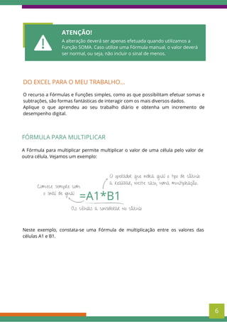 ATENÇÃO!
A alteração deverá ser apenas efetuada quando utilizamos a
Função SOMA. Caso utilize uma Fórmula manual, o valor deverá
ser normal, ou seja, não incluir o sinal de menos.
DO EXCEL PARA O MEU TRABALHO...
O recurso a Fórmulas e Funções simples, como as que possibilitam efetuar somas e
subtrações, são formas fantásticas de interagir com os mais diversos dados.
Aplique o que aprendeu ao seu trabalho diário e obtenha um incremento de
desempenho digital.
FÓRMULA PARA MULTIPLICAR
A Fórmula para multiplicar permite multiplicar o valor de uma célula pelo valor de
outra célula. Vejamos um exemplo:
6
As células a considerar no cálculo
=A1*B1
Comece sempre com
o sinal de igual
O operador que indica qual o tipo de cálculo
a realizar, neste caso, uma multiplicação.
Neste exemplo, constata-se uma Fórmula de multiplicação entre os valores das
células A1 e B1.
 