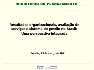 Resultados organizacionais, avaliação de serviços e sistema de gestão no Brasil: Uma perspectiva integrada MINISTÉRIO DO PLANEJAMENTO Brasília, 25 de março de 2011 