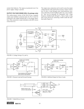 current limit behavior. The inputs are protected even if no                          The output sense connection can be used to sense the output
power supply voltage is present.                                                     voltage directly at the load for best accuracy. Figure 5 shows
                                                                                     how to drive a load through series interconnection resis-
OUTPUT VOLTAGE SENSE (SOL-16 package only)                                           tance. Remotely located feedback paths may cause instabil-
                                                                                     ity. This can be generally be eliminated with a high
The surface-mount version of the INA114 has a separate
                                                                                     frequency feedback path through C1. Heavy loads or long
output sense feedback connection (pin 12). Pin 12 must be
                                                                                     lines can be driven by connecting a buffer inside the feed-
connected to the output terminal (pin 11) for proper opera-
                                                                                     back path (Figure 6).
tion. (This connection is made internally on the DIP version
of the INA114.)



                                                                                                            V+
                                                                           G • VD
                                                                   VCM –
                                                                              2

                                                                                                                 INA114
                                                 Over-Voltage
                                                  Protection
                                                                         A1
                             VD                                                             25kΩ              25kΩ                       50kΩ
                               2                                                                                                 G=1+
                                                                                                                                          RG
                                                                              25kΩ

                                         RG                                                                 A3                        VO = G • VD

                                                                              25kΩ
                             VD
                               2
                                                                         A2
                                                 Over-Voltage
                                                                                            25kΩ              25kΩ
                   VCM                            Protection


                                                                           G • VD
                                                                   VCM +
                                                                              2
                                                                                                            V–


FIGURE 4. Voltage Swing of A1 and A2.


                           Surface-mount package                                                                    Surface-mount package
                           version only.                                                                            version only.

  –                    Output
VIN                                     C1                                              –
                                                                                      VIN                     Output
                       Sense
                                      1000pF                                                                  Sense                     OPA633
         RG   INA114                                                                            RG                                                   IL: ±100mA
                                                                                                     INA114
  +                 Ref                                                                                       Ref         180Ω
VIN                                                                Load                 +
                                                                                      VIN                                                           RL



                         Equal resistance here preserves
                         good common-mode rejection.


FIGURE 5. Remote Load and Ground Sensing.                                            FIGURE 6. Buffered Output for Heavy Loads.




                                  –                                                                                              VO
                                VIN                                                    22.1kΩ
                                                                                                     511Ω   INA114
                                  +
                                VIN                                                    22.1kΩ
                                                                                                                    Ref
                                  Shield is driven at the
                                  common-mode potential.        100Ω                    For G = 100
                                                                                        RG = 511Ω // 2(22.1kΩ)
                                                                                        effective RG = 505Ω
                                                                       OPA602




FIGURE 7. Shield Driver Circuit.

              ®


                  INA114                                                       10
 