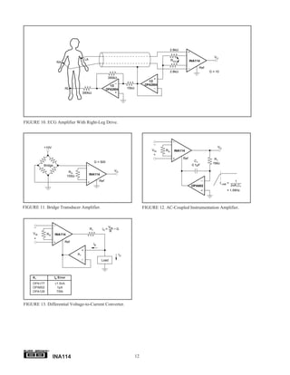 2.8kΩ

                                                                                                                                        VO
                                            LA                                                              RG/2          INA114
                     RA
                                                                                                                               Ref
                                                                                                            2.8kΩ                    G = 10
                                                                   390kΩ
                                                                                               1/2
                                                                   1/2                       OPA2604
                             RL                                  OPA2604        10kΩ
                                           390kΩ




FIGURE 10. ECG Amplifier With Right-Leg Drive.



                                                                                                  –
           +10V                                                                                                                           VO
                                                                                                 VIN   RG     INA114
                                                                                                  +
                                                                                                                    Ref                 R1
                                                      G = 500                                                                C1
                                                                                                                                       1MΩ
           Bridge                                                                                                          0.1µF

                                RG                                    VO
                                                 INA114
                               100Ω
                                                           Ref                                                                                            1
                                                                                                                                              f–3dB =
                                                                                                                           OPA602                       2πR1C1
                                                                                                                                                   = 1.59Hz




FIGURE 11. Bridge Transducer Amplifier.                                                     FIGURE 12. AC-Coupled Instrumentation Amplifier.



     –                                                             VIN
                                                 R1         IO =       •G
                                                                   R
     VIN      RG    INA114
     +
                             Ref
                                                      IB


                                      A1                                   IO
                                                            Load




     A1             IB Error
     OPA177         ±1.5nA
     OPA602          1pA
     OPA128          75fA



FIGURE 13. Differential Voltage-to-Current Converter.




              ®


                   INA114                                                              12
 