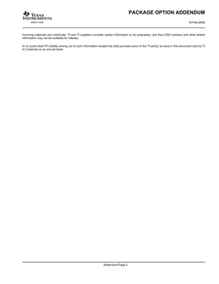 PACKAGE OPTION ADDENDUM
       www.ti.com                                                                                                                        16-Feb-2009



incoming materials and chemicals. TI and TI suppliers consider certain information to be proprietary, and thus CAS numbers and other limited
information may not be available for release.

In no event shall TI's liability arising out of such information exceed the total purchase price of the TI part(s) at issue in this document sold by TI
to Customer on an annual basis.




                                                                   Addendum-Page 2
 