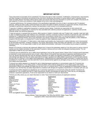IMPORTANT NOTICE
Texas Instruments Incorporated and its subsidiaries (TI) reserve the right to make corrections, modifications, enhancements, improvements,
and other changes to its products and services at any time and to discontinue any product or service without notice. Customers should
obtain the latest relevant information before placing orders and should verify that such information is current and complete. All products are
sold subject to TI’s terms and conditions of sale supplied at the time of order acknowledgment.
TI warrants performance of its hardware products to the specifications applicable at the time of sale in accordance with TI’s standard
warranty. Testing and other quality control techniques are used to the extent TI deems necessary to support this warranty. Except where
mandated by government requirements, testing of all parameters of each product is not necessarily performed.
TI assumes no liability for applications assistance or customer product design. Customers are responsible for their products and
applications using TI components. To minimize the risks associated with customer products and applications, customers should provide
adequate design and operating safeguards.
TI does not warrant or represent that any license, either express or implied, is granted under any TI patent right, copyright, mask work right,
or other TI intellectual property right relating to any combination, machine, or process in which TI products or services are used. Information
published by TI regarding third-party products or services does not constitute a license from TI to use such products or services or a
warranty or endorsement thereof. Use of such information may require a license from a third party under the patents or other intellectual
property of the third party, or a license from TI under the patents or other intellectual property of TI.
Reproduction of TI information in TI data books or data sheets is permissible only if reproduction is without alteration and is accompanied
by all associated warranties, conditions, limitations, and notices. Reproduction of this information with alteration is an unfair and deceptive
business practice. TI is not responsible or liable for such altered documentation. Information of third parties may be subject to additional
restrictions.
Resale of TI products or services with statements different from or beyond the parameters stated by TI for that product or service voids all
express and any implied warranties for the associated TI product or service and is an unfair and deceptive business practice. TI is not
responsible or liable for any such statements.
TI products are not authorized for use in safety-critical applications (such as life support) where a failure of the TI product would reasonably
be expected to cause severe personal injury or death, unless officers of the parties have executed an agreement specifically governing
such use. Buyers represent that they have all necessary expertise in the safety and regulatory ramifications of their applications, and
acknowledge and agree that they are solely responsible for all legal, regulatory and safety-related requirements concerning their products
and any use of TI products in such safety-critical applications, notwithstanding any applications-related information or support that may be
provided by TI. Further, Buyers must fully indemnify TI and its representatives against any damages arising out of the use of TI products in
such safety-critical applications.
TI products are neither designed nor intended for use in military/aerospace applications or environments unless the TI products are
specifically designated by TI as military-grade or "enhanced plastic." Only products designated by TI as military-grade meet military
specifications. Buyers acknowledge and agree that any such use of TI products which TI has not designated as military-grade is solely at
the Buyer's risk, and that they are solely responsible for compliance with all legal and regulatory requirements in connection with such use.
TI products are neither designed nor intended for use in automotive applications or environments unless the specific TI products are
designated by TI as compliant with ISO/TS 16949 requirements. Buyers acknowledge and agree that, if they use any non-designated
products in automotive applications, TI will not be responsible for any failure to meet such requirements.
Following are URLs where you can obtain information on other Texas Instruments products and application solutions:
Products                                                               Applications
Amplifiers                      amplifier.ti.com                       Audio                         www.ti.com/audio
Data Converters                 dataconverter.ti.com                   Automotive                    www.ti.com/automotive
DLP® Products                   www.dlp.com                            Broadband                     www.ti.com/broadband
DSP                             dsp.ti.com                             Digital Control               www.ti.com/digitalcontrol
Clocks and Timers               www.ti.com/clocks                      Medical                       www.ti.com/medical
Interface                       interface.ti.com                       Military                      www.ti.com/military
Logic                           logic.ti.com                           Optical Networking            www.ti.com/opticalnetwork
Power Mgmt                      power.ti.com                           Security                      www.ti.com/security
Microcontrollers                microcontroller.ti.com                 Telephony                     www.ti.com/telephony
RFID                            www.ti-rfid.com                        Video & Imaging               www.ti.com/video
RF/IF and ZigBee® Solutions     www.ti.com/lprf                        Wireless                      www.ti.com/wireless
                             Mailing Address: Texas Instruments, Post Office Box 655303, Dallas, Texas 75265
                                            Copyright © 2009, Texas Instruments Incorporated
 