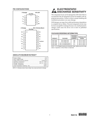 PIN CONFIGURATIONS                                                                                                        ELECTROSTATIC
                          P Package                                8-Pin DIP                                              DISCHARGE SENSITIVITY
                                               Top View
                                                                                                              This integrated circuit can be damaged by ESD. Burr-Brown
                            RG         1                              8       RG                              recommends that all integrated circuits be handled with ap-
                          V–IN         2                              7       V+
                                                                                                              propriate precautions. Failure to observe proper handling and
                                                                                                              installation procedures can cause damage.
                            +
                          V   IN       3                              6       VO
                                                                                                              ESD damage can range from subtle performance degradation
                            V–         4                              5       Ref
                                                                                                              to complete device failure. Precision integrated circuits may
                                                                                                              be more susceptible to damage because very small parametric
                      U Package                        SOL-16 Surface-Mount                                   changes could cause the device not to meet its published
                                               Top View                                                       specifications.
                        NC         1                                      16 NC
                                                                                                              PACKAGE/ORDERING INFORMATION
                        RG         2                                      15 RG
                                                                                                                                                        PACKAGE
                        NC         3                                      14 NC                                                                         DRAWING       TEMPERATURE
                                                                                                               PRODUCT               PACKAGE            NUMBER(1)        RANGE
                       V–IN        4                                      13 V+
                                                                                                               INA114AP          8-Pin Plastic DIP          006        –40°C to +85°C
                       V+IN        5                                      12 Feedback
                                                                                                               INA114BP          8-Pin Plastic DIP          006        –40°C to +85°C
                        NC         6                                      11 VO                                INA114AU        SOL-16 Surface-Mount         211        –40°C to +85°C
                                                                                                               INA114BU        SOL-16 Surface-Mount         211        –40°C to +85°C
                         V–        7                                      10 Ref                              NOTE: (1) For detailed drawing and dimension table, please see end of data
                                                                                                              sheet, or Appendix C of Burr-Brown IC Data Book.
                        NC         8                                      9     NC




ABSOLUTE MAXIMUM RATINGS(1)
 Supply Voltage .................................................................................. ±18V
 Input Voltage Range .......................................................................... ±40V
 Output Short-Circuit (to ground) .............................................. Continuous
 Operating Temperature ................................................. –40°C to +125°C
 Storage Temperature ..................................................... –40°C to +125°C
 Junction Temperature .................................................................... +150°C
 Lead Temperature (soldering, 10s) ............................................... +300°C

NOTE: (1) Stresses above these ratings may cause permanent damage.




                                                                                                                                                                                           ®


                                                                                                          3                                            INA114
 