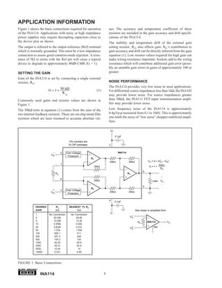 APPLICATION INFORMATION
Figure 1 shows the basic connections required for operation                   ues. The accuracy and temperature coefficient of these
of the INA114. Applications with noisy or high impedance                      resistors are included in the gain accuracy and drift specifi-
power supplies may require decoupling capacitors close to                     cations of the INA114.
the device pins as shown.                                                     The stability and temperature drift of the external gain
The output is referred to the output reference (Ref) terminal                 setting resistor, RG, also affects gain. RG’s contribution to
which is normally grounded. This must be a low-impedance                      gain accuracy and drift can be directly inferred from the gain
connection to assure good common-mode rejection. A resis-                     equation (1). Low resistor values required for high gain can
tance of 5Ω in series with the Ref pin will cause a typical                   make wiring resistance important. Sockets add to the wiring
device to degrade to approximately 80dB CMR (G = 1).                          resistance which will contribute additional gain error (possi-
                                                                              bly an unstable gain error) in gains of approximately 100 or
SETTING THE GAIN                                                              greater.
Gain of the INA114 is set by connecting a single external
resistor, RG:                                                                 NOISE PERFORMANCE
                                                                              The INA114 provides very low noise in most applications.
                       G = 1 + 50 kΩ                                (1)       For differential source impedances less than 1kΩ, the INA103
                                RG
                                                                              may provide lower noise. For source impedances greater
Commonly used gains and resistor values are shown in                          than 50kΩ, the INA111 FET-input instrumentation ampli-
Figure 1.                                                                     fier may provide lower noise.
The 50kΩ term in equation (1) comes from the sum of the                       Low frequency noise of the INA114 is approximately
two internal feedback resistors. These are on-chip metal film                 0.4µVp-p measured from 0.1 to 10Hz. This is approximately
resistors which are laser trimmed to accurate absolute val-                   one-tenth the noise of “low noise” chopper-stabilized ampli-
                                                                              fiers.

                                                                               V+

                                                                                    0.1µF

                                           Pin numbers are
                                          for DIP packages.                   7

                          –         2   Over-Voltage                                  INA114
                        VIN
                                         Protection
                                                              A1
                                                                                                                                 +     –
                                                                              25kΩ              25kΩ                 VO = G • (VIN – VIN)
                                    1                                                                                           50kΩ
                                                                   25kΩ                                               G=1+
                                                                                                                                 RG
                                                                                                                6
                              RG                                                               A3
                                                                                                                                 +
                                    8
                                                                   25kΩ                                                  Load    VO
                                                                                                                                 –
                                                                                                                5
                                                              A2
                          +         3   Over-Voltage
                        VIN                                                   25kΩ              25kΩ
                                         Protection

                                                                              4     0.1µF

             DESIRED          RG          NEAREST 1% RG
             GAIN             (Ω)              (Ω)                                                       Also drawn in simplified form:
                                                                               V–
             1         No Connection        No Connection
             2            50.00k                49.9k                                           V–  IN
             5            12.50k                12.4k                                                               INA114                VO
                                                                                                           RG
             10           5.556k                5.62k
             20           2.632k                2.61k                                           V+  IN
                                                                                                                          Ref
             50            1.02k                1.02k
             100           505.1                 511
             200           251.3                 249
             500           100.2                 100
             1000          50.05                49.9
             2000          25.01                24.9
             5000          10.00                  10
             10000         5.001                4.99



FIGURE 1. Basic Connections.
             ®


                 INA114                                                   8
 