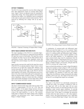 OFFSET TRIMMING
The INA114 is laser trimmed for very low offset voltage and
                                                                             Microphone,
drift. Most applications require no external offset adjust-                  Hydrophone                          INA114
ment. Figure 2 shows an optional circuit for trimming the                        etc.
output offset voltage. The voltage applied to Ref terminal is
summed at the output. Low impedance must be maintained                                     47kΩ       47kΩ
at this node to assure good common-mode rejection. This is
achieved by buffering trim voltage with an op amp as
shown.

    –                                                                         Thermocouple                       INA114
  VIN                                         V+
                             VO
        RG    INA114
                                                       100µA
    +                  Ref                          1/2 REF200                                     10kΩ
  VIN



                                                   100Ω
                            OPA177
                  ±10mV                    10kΩ
             Adjustment Range                                                                                    INA114
                                                   100Ω



                                                       100µA                                       Center-tap provides
                                                    1/2 REF200                                     bias current return.

                                              V–                        FIGURE 3. Providing an Input Common-Mode Current Path.
FIGURE 2. Optional Trimming of Output Offset Voltage.
                                                                        A combination of common-mode and differential input
                                                                        signals can cause the output of A1 or A2 to saturate. Figure
INPUT BIAS CURRENT RETURN PATH
                                                                        4 shows the output voltage swing of A1 and A2 expressed in
The input impedance of the INA114 is extremely high—                    terms of a common-mode and differential input voltages.
approximately 1010Ω. However, a path must be provided for               Output swing capability of these internal amplifiers is the
the input bias current of both inputs. This input bias current          same as the output amplifier, A3. For applications where
is typically less than ±1nA (it can be either polarity due to           input common-mode range must be maximized, limit the
cancellation circuitry). High input impedance means that                output voltage swing by connecting the INA114 in a lower
this input bias current changes very little with varying input          gain (see performance curve “Input Common-Mode Voltage
voltage.                                                                Range vs Output Voltage”). If necessary, add gain after the
Input circuitry must provide a path for this input bias current         INA114 to increase the voltage swing.
if the INA114 is to operate properly. Figure 3 shows various            Input-overload often produces an output voltage that appears
provisions for an input bias current path. Without a bias               normal. For example, an input voltage of +20V on one input
current return path, the inputs will float to a potential which         and +40V on the other input will obviously exceed the linear
exceeds the common-mode range of the INA114 and the                     common-mode range of both input amplifiers. Since both
input amplifiers will saturate. If the differential source resis-       input amplifiers are saturated to nearly the same output
tance is low, bias current return path can be connected to one          voltage limit, the difference voltage measured by the output
input (see thermocouple example in Figure 3). With higher               amplifier will be near zero. The output of the INA114 will
source impedance, using two resistors provides a balanced               be near 0V even though both inputs are overloaded.
input with possible advantages of lower input offset voltage
due to bias current and better common-mode rejection.
                                                                        INPUT PROTECTION
                                                                        The inputs of the INA114 are individually protected for
INPUT COMMON-MODE RANGE
                                                                        voltages up to ±40V. For example, a condition of –40V on
The linear common-mode range of the input op amps of the                one input and +40V on the other input will not cause
INA114 is approximately ±13.75V (or 1.25V from the                      damage. Internal circuitry on each input provides low series
power supplies). As the output voltage increases, however,              impedance under normal signal conditions. To provide
the linear input range will be limited by the output voltage            equivalent protection, series input resistors would contribute
swing of the input amplifiers, A1 and A2. The common-                   excessive noise. If the input is overloaded, the protection
mode range is related to the output voltage of the complete             circuitry limits the input current to a safe value (approxi-
amplifier—see performance curve “Input Common-Mode                      mately 1.5mA). The typical performance curve “Input Bias
Range vs Output Voltage.”                                               Current vs Common-Mode Input Voltage” shows this input


                                                                                                                                         ®


                                                                    9                                        INA114
 