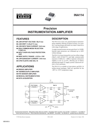 INA
                                                    ®                                                    114
                                                                                                                                                                      INA114
                                                                                            INA
                                                                                               114




                                                      Precision
                                              INSTRUMENTATION AMPLIFIER

             FEATURES                                                                                      DESCRIPTION
             q LOW OFFSET VOLTAGE: 50µV max                                                                The INA114 is a low cost, general purpose instrumen-
             q LOW DRIFT: 0.25µV/°C max                                                                    tation amplifier offering excellent accuracy. Its versa-
                                                                                                           tile 3-op amp design and small size make it ideal for a
             q LOW INPUT BIAS CURRENT: 2nA max
                                                                                                           wide range of applications.
             q HIGH COMMON-MODE REJECTION:
                                                                                                           A single external resistor sets any gain from 1 to 10,000.
               115dB min
                                                                                                           Internal input protection can withstand up to ±40V
             q INPUT OVER-VOLTAGE PROTECTION:                                                              without damage.
               ±40V
                                                                                                           The INA114 is laser trimmed for very low offset voltage
             q WIDE SUPPLY RANGE: ±2.25 to ±18V                                                            (50µV), drift (0.25µV/°C) and high common-mode
             q LOW QUIESCENT CURRENT: 3mA max                                                              rejection (115dB at G = 1000). It operates with power
             q 8-PIN PLASTIC AND SOL-16                                                                    supplies as low as ±2.25V, allowing use in battery
                                                                                                           operated and single 5V supply systems. Quiescent cur-
                                                                                                           rent is 3mA maximum.
             APPLICATIONS                                                                                  The INA114 is available in 8-pin plastic and SOL-16
                                                                                                           surface-mount packages. Both are specified for the
             q BRIDGE AMPLIFIER                                                                            –40°C to +85°C temperature range.
             q THERMOCOUPLE AMPLIFIER
             q RTD SENSOR AMPLIFIER
             q MEDICAL INSTRUMENTATION
             q DATA ACQUISITION
                                                                                                      V+
                                                                                                     7 (13)

                                     –         2    Over-Voltage                                               INA114
                                   VIN                                                                                                     Feedback
                                              (4)    Protection
                                                                                A1
                                                                                                                                          (12)
                                                                                                      25kΩ                 25kΩ
                                               1                                                                                                    DIP Connected
                                                                                     25kΩ                                                              Internally
                                              (2)
                                                                                                                                           6
                                         RG                                                                              A3                           VO
                                                                                                                                          (11)
                                               8                                                                                                                           50kΩ
                                                                                     25kΩ                                                                        G=1+
                                           (15)                                                                                                                             RG
                                                                                                                                           5
                                                                                A2                                                                  Ref
                                     +         3    Over-Voltage                                                                          (10)
                                   VIN                                                                25kΩ                 25kΩ
                                              (5)    Protection

                                                                                                     4 (7)
                                                                                         DIP                       (SOIC)
                                                                                                      V–


          International Airport Industrial Park • Mailing Address: PO Box 11400, Tucson, AZ 85734 • Street Address: 6730 S. Tucson Blvd., Tucson, AZ 85706 • Tel: (520) 746-1111 • Twx: 910-952-1111
             Internet: http://www.burr-brown.com/ • FAXLine: (800) 548-6133 (US/Canada Only) • Cable: BBRCORP • Telex: 066-6491 • FAX: (520) 889-1510 • Immediate Product Info: (800) 548-6132
                                                                                                                                                                                                       ®


             ©1992 Burr-Brown Corporation                                                             1
                                                                                                  PDS-1142D                                                     INA114
                                                                                                                                                              Printed in U.S.A. March, 1998



SBOS014
 