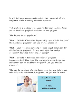 In a 2- to 3-page paper, create an interview transcript of your
responses to the following interview questions:
Tell us about a healthcare program, within your practice. What
are the costs and projected outcomes of this program?
Who is your target population?
What is the role of the nurse in providing input for the design of
this healthcare program? Can you provide examples?
What is your role as an advocate for your target population for
this healthcare program? Do you have input into design
decisions? How else do you impact design?
What is the role of the nurse in healthcare program
implementation? How does this role vary between design and
implementation of healthcare programs? Can you provide
examples?
Who are the members of a healthcare team that you believe are
most needed to implement a program? Can you explain why?
 