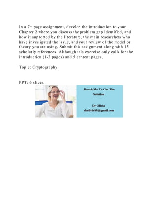 In a 7+ page assignment, develop the introduction to your
Chapter 2 where you discuss the problem gap identified, and
how it supported by the literature, the main researchers who
have investigated the issue, and your review of the model or
theory you are using. Submit this assignment along with 15
scholarly references. Although this exercise only calls for the
introduction (1-2 pages) and 5 content pages,
Topic: Cryptography
PPT: 6 slides.
 