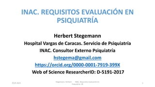 INAC. REQUISITOS EVALUACIÓN EN
PSIQUIATRÍA
Herbert Stegemann
Hospital Vargas de Caracas. Servicio de Psiquiatría
INAC. Consultor Externo Psiquiatría
hstegema@gmail.com
https://orcid.org/0000-0001-7919-399X
Web of Science ResearcherID: D-5191-2017
29.05.2023
Stegemann, Herbert INAC. Requisitos evaluación en
Psiquiatría 28
1
 