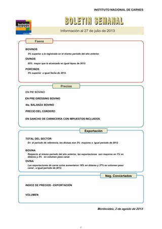INSTITUTO NACIONAL DE CARNES
Información al 27 de julio de 2013
5% superior a la registrada en el mismo período del año anterior.
65% mayor que la alcanzada en igual lapso de 2012.
5% superior a igual fecha de 2012.
Precios
Faena
BOVINOS
OVINOS
PORCINOS
EN PIE BOVINO
4ta. BALANZA BOVINO
EN PRE-DRESSING BOVINO
En el período de referencia, las divisas son 2% mayores a igual período de 2012.
Respecto al mismo período del año anterior, las exportaciones son mayores en 1% en
dólares y 2% en volumen peso canal.
Las exportaciones de carne ovina aumentaron 18% en dólares y 37% en volumen peso
canal , a igual período de 2012.
Neg. Concertados
Exportación
BOVINA
TOTAL DEL SECTOR
4ta. BALANZA BOVINO
EN GANCHO DE CARNICERÍA CON IMPUESTOS INCLUIDOS
OVINA
VOLUMEN
INDICE DE PRECIOS - EXPORTACIÓN
PRECIO DEL CORDERO
Montevideo, 2 de agosto de 2013
2
 
