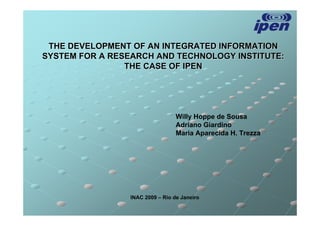 THE DEVELOPMENT OF AN INTEGRATED INFORMATION
SYSTEM FOR A RESEARCH AND TECHNOLOGY INSTITUTE:
                THE CASE OF IPEN




                                  Willy Hoppe de Sousa
                                  Adriano Giardino
                                  Maria Aparecida H. Trezza




                 INAC 2009 – Rio de Janeiro
 