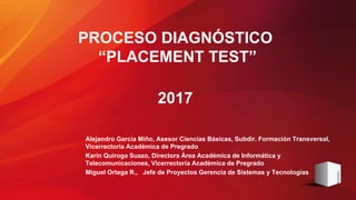 PROCESO DIAGNÓSTICO
“PLACEMENT TEST”
2017
Alejandro García Miño, Asesor Ciencias Básicas, Subdir. Formación Transversal,
Vicerrectoría Académica de Pregrado
Karin Quiroga Suazo, Directora Área Académica de Informática y
Telecomunicaciones, Vicerrectoría Académica de Pregrado
Miguel Ortega R., Jefe de Proyectos Gerencia de Sistemas y Tecnologías
 