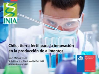 Chile, tierra fértil para la innovación
en la producción de alimentos
Iván Matus Tejos
Sub Director Nacional I+D+i INIA
Noviembre de 2015
 