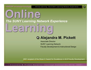 INACAP Universidad Tecnológica                     Online LearnIng: The S UN Y LearnIng Network              ExperIence




Online
The SUNY Learning Network Experience

Learning
                                                           Alejandra M. Pickett
                                                           Associate Director
                                                           SUNY Learning Network
                                                           Faculty Development & Instructional Design




                            2001 recipient of the Sloan-C Award for Excellence in ALN Faculty Development


   •   A l e j a n d r a   M.   P i c k e t t   B e c e r r a   •   S a n t I a g o - C o n c e p c I ó n, C h I l e ,   2 0 0 9   •
 