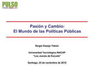 Pasión y Cambio:
El Mundo de las Políticas Públicas
Sergio Espejo Yaksic
Universidad Tecnológica INACAP
“Los Jueves de Escuela”
Santiago, 25 de noviembre de 2010
 