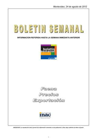 Montevideo, 24 de agosto de 2012




       INFORMACION REFERIDA HASTA LA SEMANA INMEDIATA ANTERIOR




IMPORTANTE: La reproducción total o parcial de la información contenida en esta publicación es libre, bajo condición de indicar la fuente




                                                                    1
 