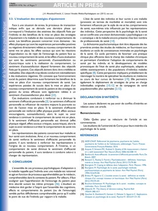 3.3. L’évaluation des stratégies d’ajustement
Face à une situation de stress, le processus de transaction
indique enﬁn que se déroule une dernière phase qui
correspond à l’évaluation des atteintes des objectifs ﬁxés par
l’individu et des bénéﬁces de la mise en place des stratégies
d’ajustement à la maladie et des nouveaux comportements de
santé. Les bénéﬁces peuvent concerner trois domaines : les
effets physiques qui sont les expériences personnelles positives
ou négatives directement reliées au nouveau comportement de
santé mis en place, les effets sociaux qui sont les réactions
d’approbation ou de rejet de l’entourage du patient face au
nouveau comportement de santé, et les effets d’auto-évaluation
qui sont les sentiments personnels d’autosatisfaction ou
d’autocritique suite à la réalisation du comportement. Le
sentiment d’autosatisfaction dépend fortement des objectifs
ﬁxés par le patient. Ces objectifs doivent donc être crédibles et
réalisables. Des objectifs trop élevés conduiront inévitablement
à des évaluations négatives. On constate que l’environnement
social du patient détermine aussi fortement les bénéﬁces de la
mise en place d’un nouveau comportement de santé. Les
expériences passées de succès dans la mise en place d’un
nouveau comportement de santé du patient et des stratégies de
gestion du stress efﬁcaces sont également reliées à un
sentiment d’autosatisfaction plus élevé [23].
Ces évaluations conduisent à renforcer ou à diminuer le
sentiment d’efﬁcacité personnelle [3]. Le sentiment d’efﬁcacité
personnelle va inﬂuencer de manière majeure la poursuite ou
non de l’action mise en place. Si le sentiment d’efﬁcacité
personnelle est renforcé (effet physique positif, effets sociaux
encourageants, autosatisfaction), alors le sujet va avoir
tendance à continuer le comportement de santé mis en place.
Si le sentiment d’efﬁcacité personnelle est diminué (effet
physique négatif, effets sociaux critiques, autocritique), alors le
sujet va avoir tendance à arrêter le comportement de santé mis
en place.
Les représentations des patients concernant leur maladie et
leur santé sont évolutives. Ainsi, si un nouveau comportement
de santé renforce le sentiment d’efﬁcacité personnelle du
patient, il aura tendance à renforcer les représentations à
l’origine de ce nouveau comportement. À l’inverse, si un
comportement de santé diminue le sentiment d’efﬁcacité
personnelle du patient, il aura tendance à conduire celui-ci à
changer de représentation.
4. CONCLUSION
L’ensemble de ces processus psychologiques d’adaptation à
la maladie rappelle que l’individu avec une maladie est rationnel
et agit en fonction de processus appréhendables par le médecin,
compréhensibles dans le contexte du patient. Par ailleurs, il faut
souligner que l’appréhension de l’entourage du patient peut
être abordé suivant les même principes [36]. L’étudiant en
médecine doit garder à l’esprit que l’ensemble des cognitions,
affects et comportements du patient (ou de l’entourage)
semble parfois difﬁcilement compréhensible parce qu’il oublie
le point de vue de l’individu par rapport à la maladie.
L’état de santé des individus et leur survie à une maladie
(pronostic en termes de morbidité et mortalité) sont très
fortement inﬂuencés par le style de vie et les comportements
de santé, eux-mêmes très inﬂuencés par les représentations
des individus. Cette perspective de la psychologie de la santé
est en conﬂit avec une vision dichotomisée « psychologique » et
« somatique » de la maladie encore présente chez bon nombre
de professionnels de santé [14].
La dichotomie psycho/somatique doit être dépassée dès les
premières années des études de médecine, en fournissant aux
étudiants un socle de connaissances minimales en psychologie
de la santé. Ce socle permettra de favoriser une pratique
clinique plus efﬁciente dans le champ des maladies chroniques
en permettant d’améliorer l’adoption de comportements de
santé par les individu et le développement de modèles
pronostiques de l’état de santé plus sophistiqués, adaptés et
validés statistiquement à des populations d’individus malades
spéciﬁques [8]. Cette perspective impliquera probablement de
réenvisager la manière de spécialiser les étudiants en médecine
au cours de leur cursus de formation [19]. Elle permettra
également le déploiement de stratégies de prise en charge
individuelles originales [10,12] et de campagnes de santé
populationnelles plus optimales [2,12].
DÉCLARATION D’INTÉRÊTS
Les auteurs déclarent ne pas avoir de conﬂits d’intérêts en
relation avec cet article.
Remerciements
Clélia Quiles pour sa relecture de l’article et ses
commentaires.
Les étudiants de l’université de Corte pour leurs intérêts à la
psychologie de la santé.
RÉFÉRENCES
[1] AESP-CNUP. Référentiel de psychiatrie, psychiatrie de l’adulte,
psychiatrie de l’enfant et de l’adolescent, addictologie. Tours: Presses
Universitaires François-Rabelais; 2014.
[2] Auquier P, Simeoni MC, Robitail S. Quality of life measurement: a fashion
or a valid assessment? Rev Neurol (Paris) 2006;162:508–14.
[3] Bandura A. Auto-efﬁcacité : le sentiment d’efﬁcacité personnelle. Paris: De
Boeck; 2007.
[4] Bonsack C, Rexhaj S, Favrid J. Psychoéducation : déﬁnition, historique,
intérêt et limites. Ann Med Psychol (Paris) 2015;173:79–84.
[5] Bourgeois M. Coping et défense dans l’adaptation. Paris: Masson; 1996.
[6] Bourgeois M. Psychologie de la santé, psychologie médicale,
psychosomatique et psychiatrie de liaison. Ann Med Psychol (Paris)
1994;152:674–82.
[7] Bridou M, Aguerre C. L’anxiété envers la santé : déﬁnition et intérêt
clinique d’un concept novateur et heuristique. Ann Med Psychol (Paris)
2012;170:375–81.
[8] Bruchon-Schweitzer M. Psychologie de la santé : modèles, concepts et
méthodes. Paris: Dunod; 2002.
[9] Edwards W. The theory of decision-making. Psychol Bull
1954;41:380–417.
[10] Gauchet A, Shankland R, Gantzer C, Pelissier S, Aguerre C. Applications
cliniques en psychologie de la santé. Psychol Fr 2012;57:131–42.
J.-A. Micoulaud-Franchi, C. Lancon / Annales Médico-Psychologiques xxx (2015) xxx–xxx6
+ Models
AMEPSY-1976; No. of Pages 7
 