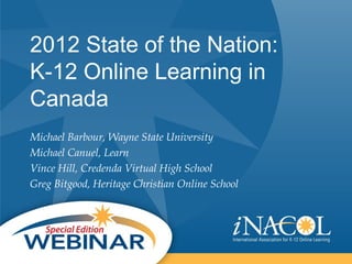 2012 State of the Nation:
K-12 Online Learning in
Canada
Michael Barbour, Wayne State University
Michael Canuel, Learn
Vince Hill, Credenda Virtual High School
Greg Bitgood, Heritage Christian Online School
 