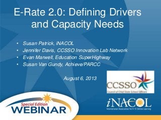 E-Rate 2.0: Defining Drivers
and Capacity Needs
• Susan Patrick, iNACOL
• Jennifer Davis, CCSSO Innovation Lab Network
• Evan Marwell, Education SuperHighway
• Susan Van Gundy, Achieve/PARCC
August 6, 2013
 