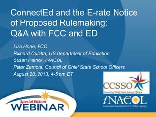 ConnectEd and the E-rate Notice
of Proposed Rulemaking:
Q&A with FCC and ED
Lisa Hone, FCC
Richard Culatta, US Department of Education
Susan Patrick, iNACOL
Peter Zamora, Council of Chief State School Officers
August 20, 2013, 4-5 pm ET
 