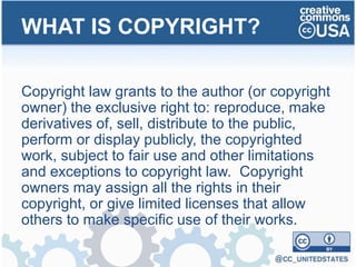 Copyright law grants to the author (or copyright
owner) the exclusive right to: reproduce, make
derivatives of, sell, distribute to the public,
perform or display publicly, the copyrighted
work, subject to fair use and other limitations
and exceptions to copyright law. Copyright
owners may assign all the rights in their
copyright, or give limited licenses that allow
others to make specific use of their works.
WHAT IS COPYRIGHT?
 