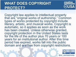 Copyright law applies to intellectual property
that are “original works of authorship.” Common
types of works protected by copyright include
literary, artistic, and musical works. Copyright is
automatic, so it applies as soon as the work
has been created. Unless otherwise granted,
copyright protection in the United States lasts
for the life of the author plus 70 years or 100
years for an institutional author. After this time
period has expired, works fall into the public
domain and are free from copyright restrictions.
WHAT DOES COPYRIGHT
PROTECT?
 