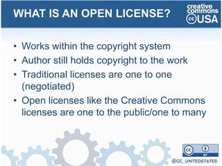 • Works within the copyright system
• Author still holds copyright to the work
• Traditional licenses are one to one
(negotiated)
• Open licenses like the Creative Commons
licenses are one to the public/one to many
WHAT IS AN OPEN LICENSE?
 