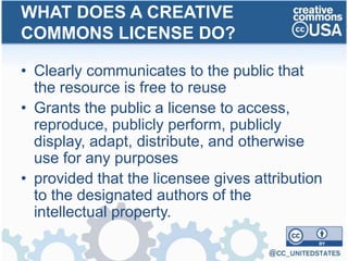 • Clearly communicates to the public that
the resource is free to reuse
• Grants the public a license to access,
reproduce, publicly perform, publicly
display, adapt, distribute, and otherwise
use for any purposes
• provided that the licensee gives attribution
to the designated authors of the
intellectual property.
WHAT DOES A CREATIVE
COMMONS LICENSE DO?
 