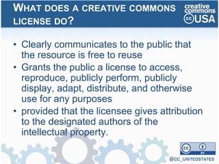• Clearly communicates to the public that
the resource is free to reuse
• Grants the public a license to access,
reproduce, publicly perform, publicly
display, adapt, distribute, and otherwise
use for any purposes
• provided that the licensee gives attribution
to the designated authors of the
intellectual property.
WHAT DOES A CREATIVE COMMONS
LICENSE DO?
 