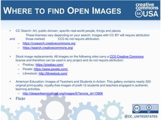 • CC Search: Art, public domain, specific real-world people, things and places
These licenses vary depending on your search. Images with CC BY will require attribution
and those marked CC0 do not require attribution.
– https://ccsearch.creativecommons.org
– https://search.creativecommons.org/
• Stock image replacements: All images on the following sites carry a CC0 Creative Commons
license and therefore can be used in any project and do not require attribution:
– Pixabay: https://pixabay.com/
– Pexels: https://www.pexels.com/
– Librestock: http://librestock.com/
• American Education: Images of Teachers and Students in Action: This gallery contains nearly 300
original print-quality, royalty-free images of preK-12 students and teachers engaged in authentic
learning activities.
– http://deeperlearningforall.org/images/5/?envira_id=13906
• Flickr
WHERE TO FIND OPEN IMAGES
 