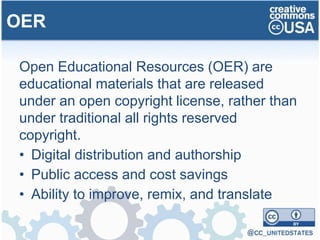 Open Educational Resources (OER) are
educational materials that are released
under an open copyright license, rather than
under traditional all rights reserved
copyright.
• Digital distribution and authorship
• Public access and cost savings
• Ability to improve, remix, and translate
OER
 