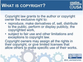 Copyright law grants to the author or copyright
owner the exclusive right to:
• reproduce, make derivatives of, sell, distribute
to the public, perform or display publicly, the
copyrighted work,
• subject to fair use and other limitations and
exceptions to copyright law.
Copyright owners may assign all the rights in
their copyright, or give limited licenses that
allow others to make specific use of their works.
WHAT IS COPYRIGHT?
 