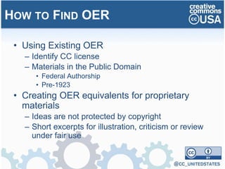 • Using Existing OER
– Identify CC license
– Materials in the Public Domain
• Federal Authorship
• Pre-1923
• Creating OER equivalents for proprietary
materials
– Ideas are not protected by copyright
– Short excerpts for illustration, criticism or review
under fair use
HOW TO FIND OER
 