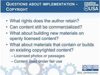 • What rights does the author retain?
• Can content still be commercialized?
• What about building new materials on
openly licensed content?
• What about materials that contain or builds
on existing copyrighted content?
– Licensed photos or passages
– Content used under fair use
QUESTIONS ABOUT IMPLEMENTATION -
COPYRIGHT
 