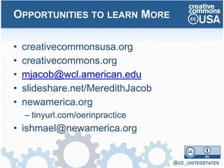 • creativecommonsusa.org
• creativecommons.org
• mjacob@wcl.american.edu
• slideshare.net/MeredithJacob
• newamerica.org
– tinyurl.com/oerinpractice
• ishmael@newamerica.org
OPPORTUNITIES TO LEARN MORE
 
