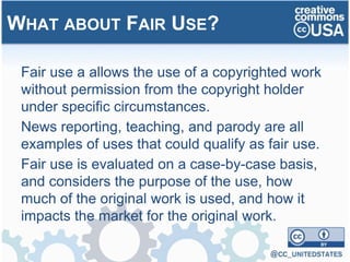 Fair use a allows the use of a copyrighted work
without permission from the copyright holder
under specific circumstances.
News reporting, teaching, and parody are all
examples of uses that could qualify as fair use.
Fair use is evaluated on a case-by-case basis,
and considers the purpose of the use, how
much of the original work is used, and how it
impacts the market for the original work.
WHAT ABOUT FAIR USE?
 
