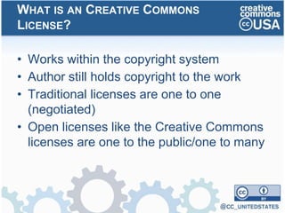 • Works within the copyright system
• Author still holds copyright to the work
• Traditional licenses are one to one
(negotiated)
• Open licenses like the Creative Commons
licenses are one to the public/one to many
WHAT IS AN CREATIVE COMMONS
LICENSE?
 