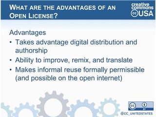 Advantages
• Takes advantage digital distribution and
authorship
• Ability to improve, remix, and translate
• Makes informal reuse formally permissible
(and possible on the open internet)
WHAT ARE THE ADVANTAGES OF AN
OPEN LICENSE?
 