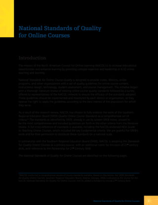 National Standards of Quality
for Online Courses


Introduction
The mission of the North American Council for Online Learning (NACOL) is to increase educational
opportunities and enhance learning by providing collegial expertise and leadership in K-12 online
teaching and learning.

National Standards for Online Course Quality is designed to provide states, districts, online
programs, and other organizations with a set of quality guidelines for online course content,
instructional design, technology, student assessment, and course management. The initiative began
with a thorough literature review of existing online course quality standards followed by a survey
offered to representatives of the NACOL network to ensure the efficacy of the standards adopted.
These guidelines should be implemented and monitored by each district or organization, as they
reserve the right to apply the guidelines according to the best interest of the population for which
they serve.

As a result of the research review, NACOL has chosen to fully endorse the work of the Southern
Regional Education Board (SREB) Quality Online Course Standards as a comprehensive set of
criteria.* The standards as identified by SREB, already in use by sixteen SREB states, proved to
be the most comprehensive and included guidelines set forth in the other criteria from the literature
review. A full cross-reference of standards is available, including the NACOL-endorsed NEA Guide
to Teaching Online Courses, which included the key fundamental criteria. We are grateful for SREB’s
work and for their permission to distribute these standards on a national scale.

In partnership with the Southern Regional Education Board (SREB), NACOL is adopting the Standards
for Quality Online Courses as a primary source, with an additional rubric for inclusion of 21st century
skills, with reference to the Partnership for 21st Century Skills.

The National Standards of Quality for Online Courses are identified on the following pages.




*NACOL conducted a comprehensive review of course standards available. Based on this review, the SREB Standards
for Quality Online Courses, Southern Regional Education Board, Atlanta, Georgia, 2006 is adopted as the source for the
NACOL National Standards for Quality for Online Courses. NACOL added a standard to include 21st Century Skills.




                                                                          National Standards of Quality for online courses   2
 