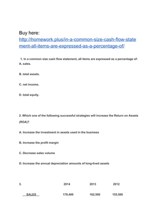 Buy here:
http://homework.plus/in-a-common-size-cash-flow-state
ment-all-items-are-expressed-as-a-percentage-of/
​1. In a common size cash flow statement, all items are expressed as a percentage of:
A. sales.
B. total assets.
C. net income.
D. total equity.
2. Which one of the following successful strategies will increase the Return on Assets
(ROA)?
A. Increase the investment in assets used in the business
B. Increase the profit margin
C. Decrease sales volume
D. Increase the annual depreciation amounts of long-lived assets
3. 2014 2013 2012
​ SALES ​ 178,400 162,500 155,500
 
