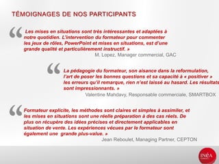 TÉMOIGNAGES DE NOS PARTICIPANTS
Les mises en situations sont très intéressantes et adaptées à
notre quotidien. L’intervention du formateur pour commenter
les jeux de rôles, PowerPoint et mises en situations, est d’une
grande qualité et particulièrement instructif. »
M. Lopez, Manager commercial, GAC
La pédagogie du formateur, son aisance dans la reformulation,
l’art de poser les bonnes questions et sa capacité à « positiver »
les erreurs qu’il remarque, rien n’est laissé au hasard. Les résultats
sont impressionnants. »
Valentine Mahdavy, Responsable commerciale, SMARTBOX
Formateur explicite, les méthodes sont claires et simples à assimiler, et
les mises en situations sont une réelle préparation à des cas réels. De
plus on récupère des idées précises et directement applicables en
situation de vente. Les expériences vécues par le formateur sont
également une grande plus-value. »
Jean Reboulet, Managing Partner, CEPTON
 