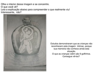 Olhe o interior dessa imagem e se concentre.  O que você vê? Leia a explicação abaixo para compreender o que realmente viu!  Interessante,  não? Estudos demonstraram que as crianças não reconhecem esta imagem  íntimac, porque sua memória não conhece ainda esta situação. O que as crianças veêm são 9 golfinhos. Consegue vê-los?  