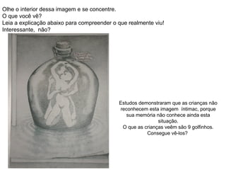 Olhe o interior dessa imagem e se concentre.  O que você vê? Leia a explicação abaixo para compreender o que realmente viu!  Interessante,  não? Estudos demonstraram que as crianças não reconhecem esta imagem  íntimac, porque sua memória não conhece ainda esta situação. O que as crianças veêm são 9 golfinhos. Consegue vê-los?  